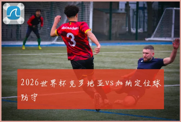 2026世界杯克罗地亚vs加纳定位球防守
