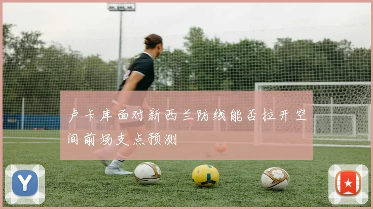 卢卡库面对新西兰防线能否拉开空间前场支点预测