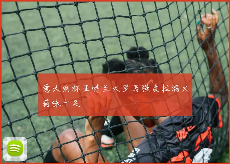 意大利杯亚特兰大罗马强度拉满火药味十足