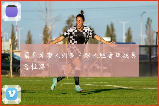 葡萄牙澳大利亚三球大胜晋级战悬念拉满