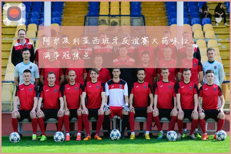 阿尔及利亚西班牙友谊赛火药味拉满争冠焦点