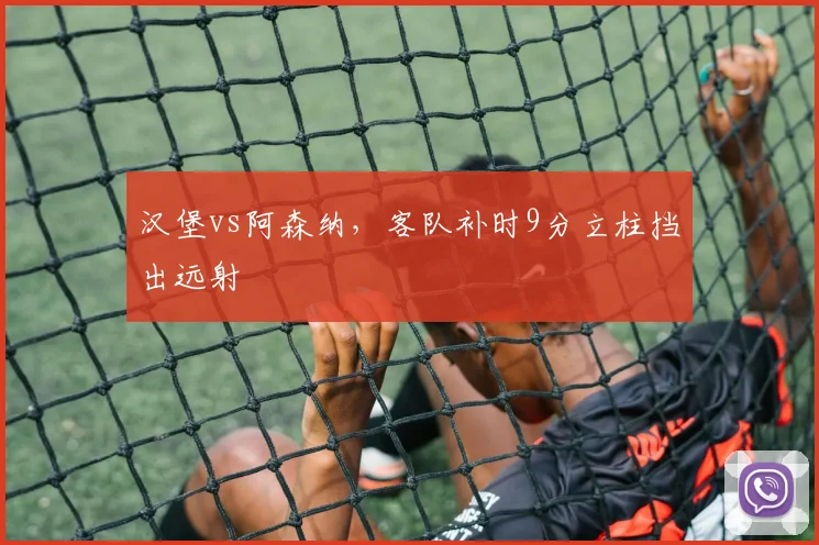 汉堡vs阿森纳,客队补时9分立柱挡出远射
