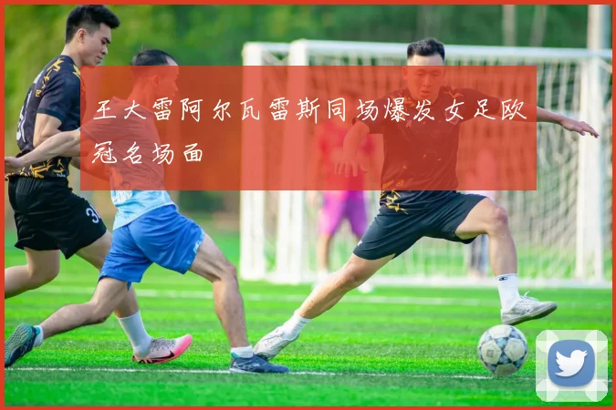 王大雷阿尔瓦雷斯同场爆发女足欧冠名场面