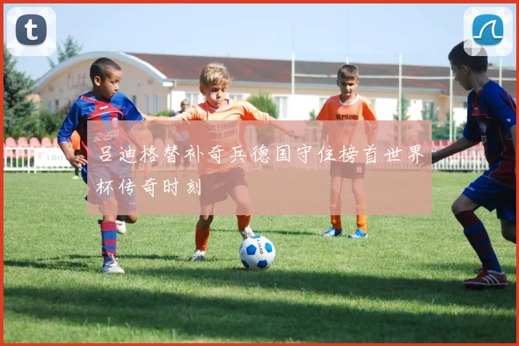 吕迪格替补奇兵德国守住榜首世界杯传奇时刻