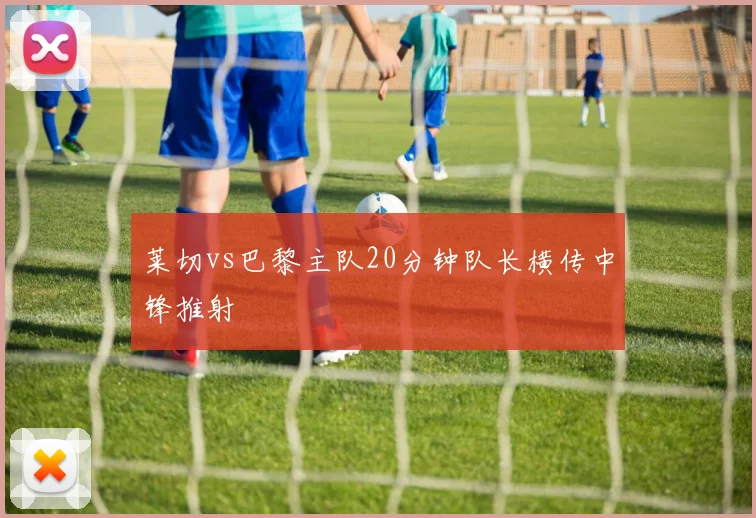 莱切vs巴黎主队20分钟队长横传中锋推射